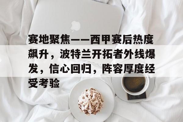 英雄联盟竞猜-关于赛地聚焦——西甲赛后热度飙升，波特兰开拓者外线爆发，信心回归，阵容厚度经受考验的信息