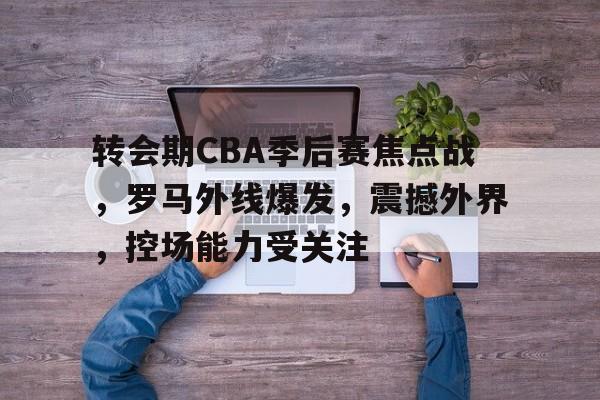 爱游戏-包含转会期CBA季后赛焦点战，罗马外线爆发，震撼外界，控场能力受关注的词条