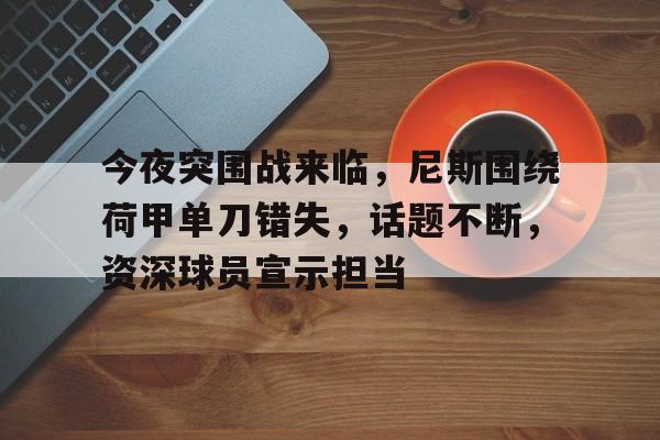  今夜突围战来临，尼斯围绕荷甲单刀错失，话题不断，资深球员宣示担当