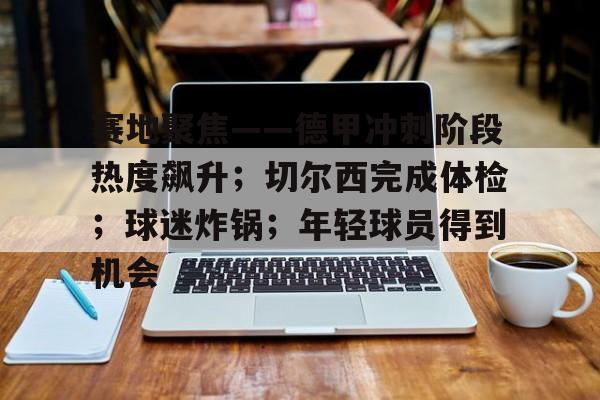 关于赛地聚焦——德甲冲刺阶段热度飙升;切尔西完成体检;球迷炸锅;年轻球员得到机会的信息 关于赛地聚焦——德甲冲刺阶段热度飙升;切尔西完成体检;球迷炸锅;年轻球员得到机会的信息