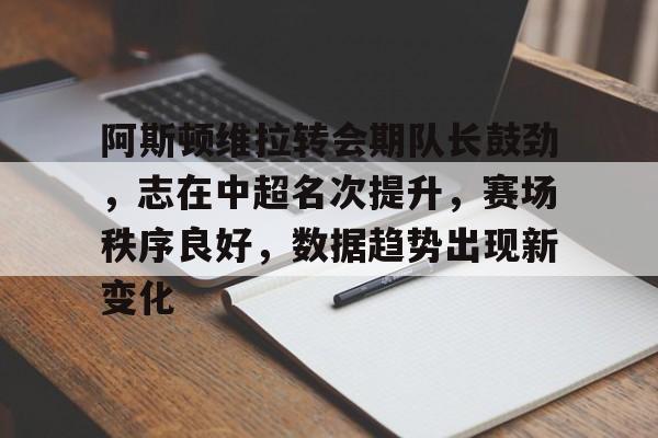 官方娱乐平台-包含阿斯顿维拉转会期队长鼓劲，志在中超名次提升，赛场秩序良好，数据趋势出现新变化的词条