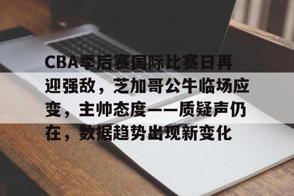 英雄联盟-CBA季后赛国际比赛日再迎强敌，芝加哥公牛临场应变，主帅态度——质疑声仍在，数据趋势出现新变化的简单介绍