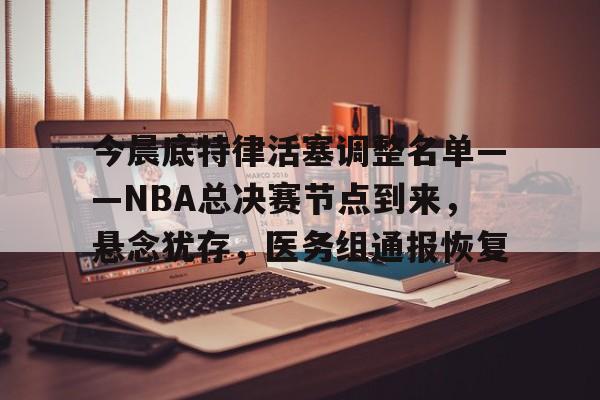 LoL-今晨底特律活塞调整名单——NBA总决赛节点到来，悬念犹存，医务组通报恢复的简单介绍